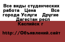 Все виды студенческих работа › Цена ­ 100 - Все города Услуги » Другие   . Дагестан респ.,Каспийск г.